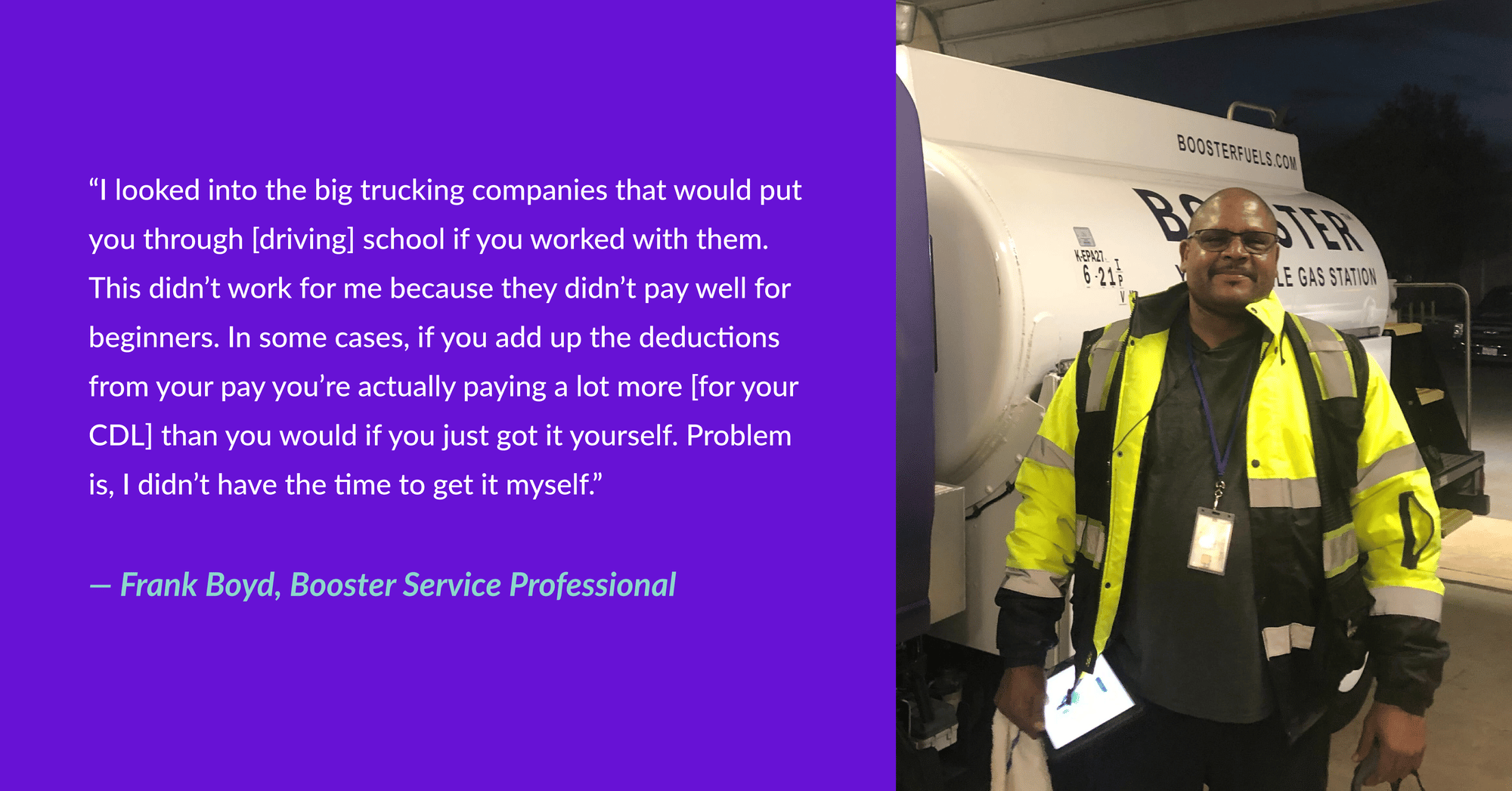 “I looked into the big trucking companies that would put you through [driving] school if you worked with them. This didn’t work for me because they didn’t pay well for beginners. In some cases, if you add up the deductions from your pay you’re actually paying a lot more [for your CDL] than you would if you just got it yourself. Problem is, I didn’t have the time to get it myself.” - Frank Boyd, Booster Service Professional