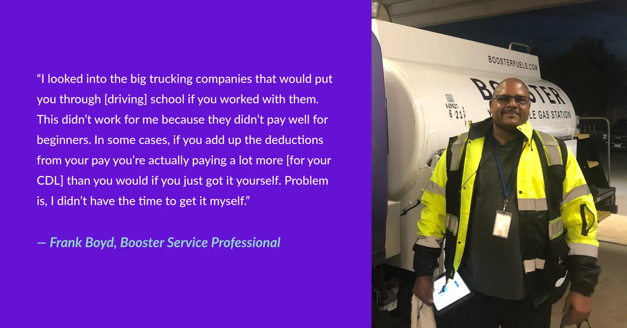 “I looked into the big trucking companies that would put you through [driving] school if you worked with them. This didn’t work for me because they didn’t pay well for beginners. In some cases, if you add up the deductions from your pay you’re actually paying a lot more [for your CDL] than you would if you just got it yourself. Problem is, I didn’t have the time to get it myself.” - Frank Boyd, Booster Service Professional